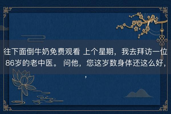 往下面倒牛奶免费观看 上个星期，我去拜访一位86岁的老中医。 问他，您这岁数身体还这么好，