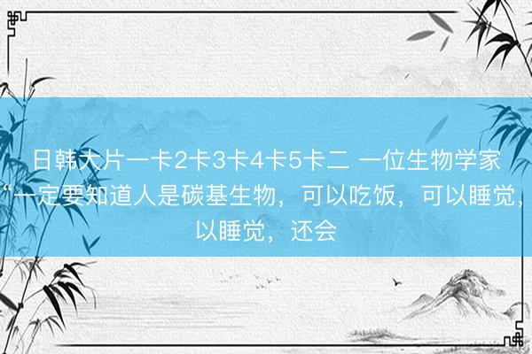 日韩大片一卡2卡3卡4卡5卡二 一位生物学家说： “一定要知道人是碳基生物，可以吃饭，可以睡觉，还会