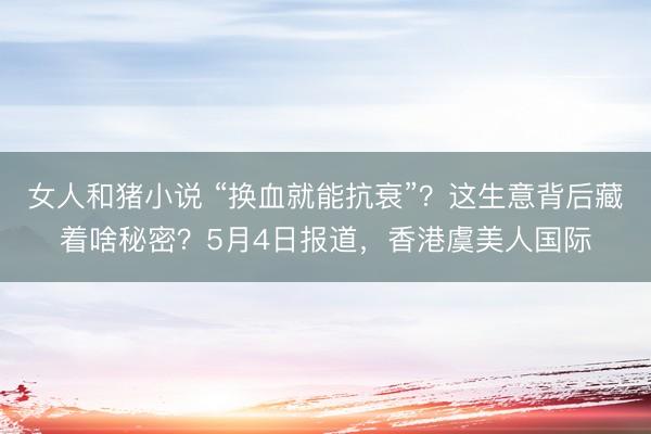 女人和猪小说 “换血就能抗衰”？这生意背后藏着啥秘密？5月4日报道，香港虞美人国际
