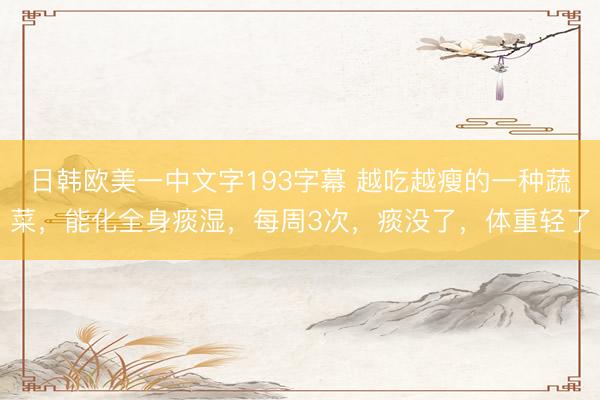 日韩欧美一中文字193字幕 越吃越瘦的一种蔬菜，能化全身痰湿，每周3次，痰没了，体重轻了