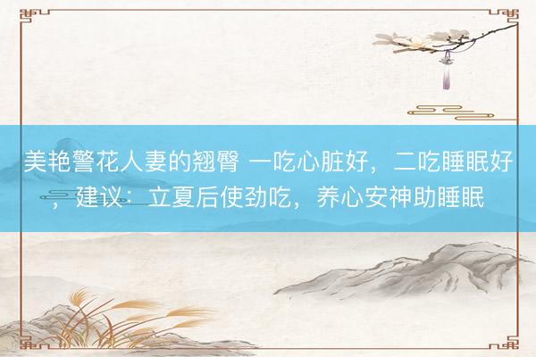 美艳警花人妻的翘臀 一吃心脏好，二吃睡眠好，建议：立夏后使劲吃，养心安神助睡眠