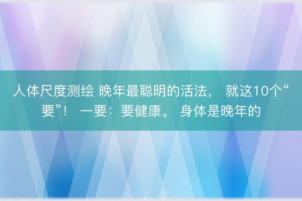 人体尺度测绘 晚年最聪明的活法， 就这10个“要”！ 一要：要健康。 身体是晚年的