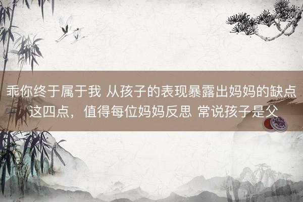 乖你终于属于我 从孩子的表现暴露出妈妈的缺点 这四点，值得每位妈妈反思 常说孩子是父