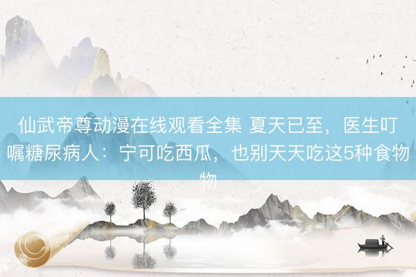 仙武帝尊动漫在线观看全集 夏天已至，医生叮嘱糖尿病人：宁可吃西瓜，也别天天吃这5种食物