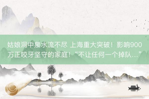 姑娘洞中泉水流不尽 上海重大突破！影响900万正咬牙坚守的家庭！“不让任何一个掉队…”