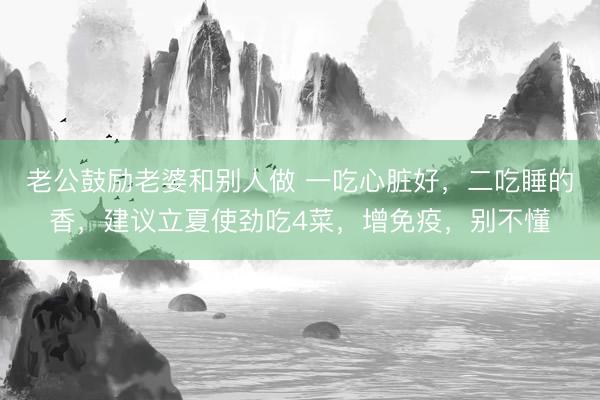 老公鼓励老婆和别人做 一吃心脏好，二吃睡的香，建议立夏使劲吃4菜，增免疫，别不懂