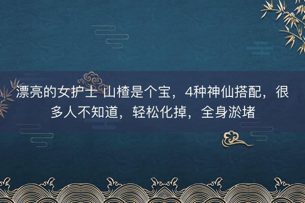 漂亮的女护士 山楂是个宝，4种神仙搭配，很多人不知道，轻松化掉，全身淤堵
