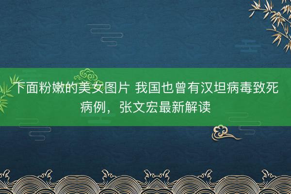 下面粉嫩的美女图片 我国也曾有汉坦病毒致死病例，张文宏最新解读