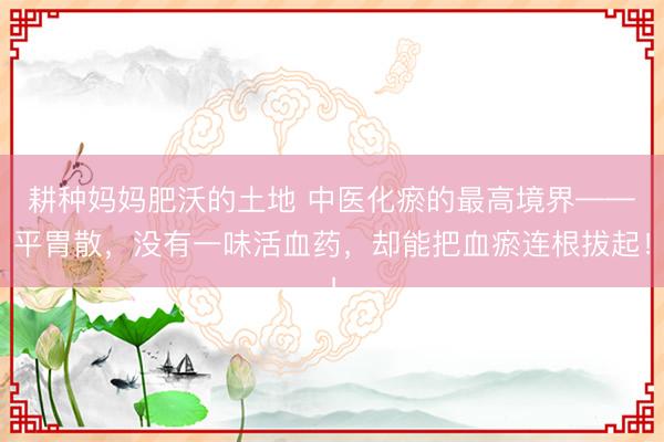 耕种妈妈肥沃的土地 中医化瘀的最高境界——平胃散，没有一味活血药，却能把血瘀连根拔起！