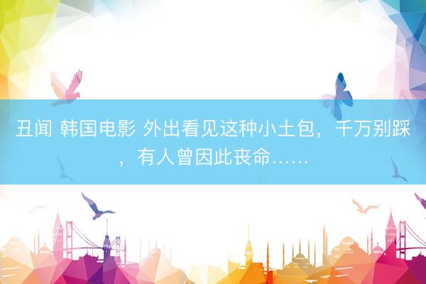 丑闻 韩国电影 外出看见这种小土包，千万别踩，有人曾因此丧命……