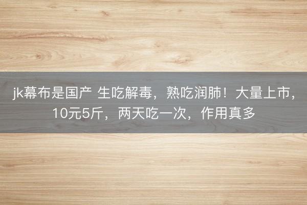 jk幕布是国产 生吃解毒,熟吃润肺!大量上市,10元5斤,两天吃一次,作用真多