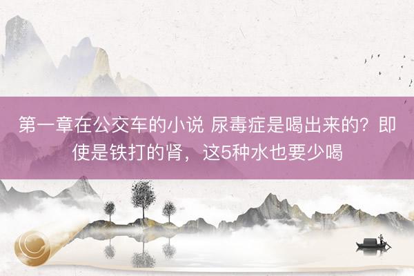 第一章在公交车的小说 尿毒症是喝出来的？即使是铁打的肾，这5种水也要少喝