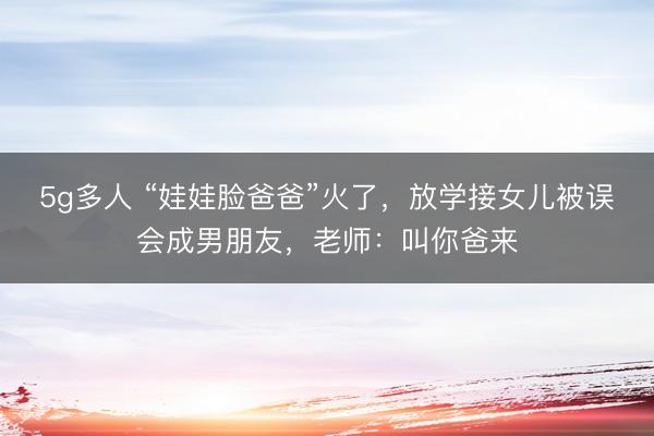 5g多人 “娃娃脸爸爸”火了，放学接女儿被误会成男朋友，老师：叫你爸来