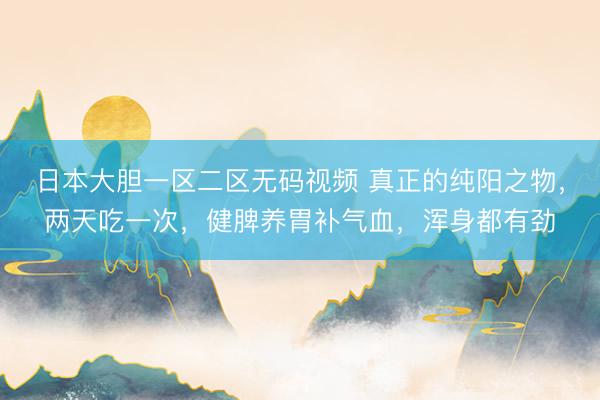 日本大胆一区二区无码视频 真正的纯阳之物，两天吃一次，健脾养胃补气血，浑身都有劲