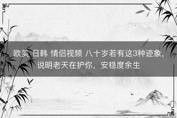 欧美 日韩 情侣视频 八十岁若有这3种迹象,说明老天在护你,安稳度余生