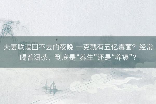 夫妻联谊回不去的夜晚 一克就有五亿霉菌？经常喝普洱茶，到底是“养生”还是“养癌”？