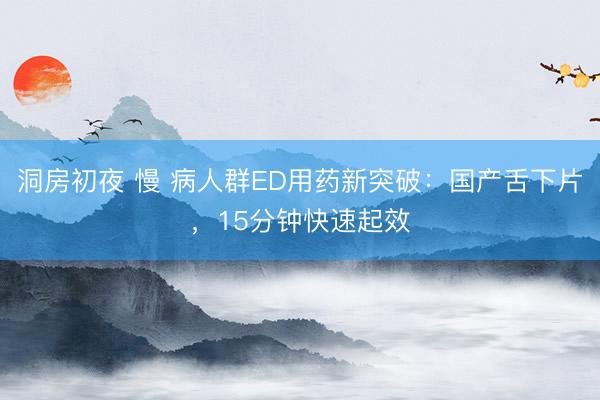 洞房初夜 慢 病人群ED用药新突破：国产舌下片，15分钟快速起效