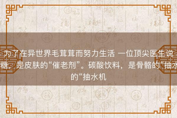 为了在异世界毛茸茸而努力生活 一位顶尖医生说： 糖，是皮肤的“催老剂”。碳酸饮料，是骨骼的“抽水机