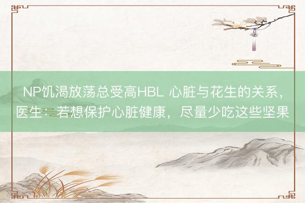 NP饥渴放荡总受高HBL 心脏与花生的关系，医生：若想保护心脏健康，尽量少吃这些坚果