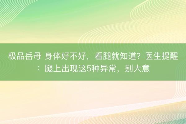极品岳母 身体好不好，看腿就知道？医生提醒：腿上出现这5种异常，别大意