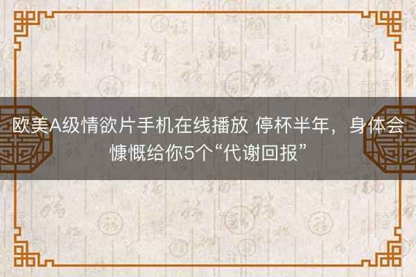 欧美A级情欲片手机在线播放 停杯半年，身体会慷慨给你5个“代谢回报”