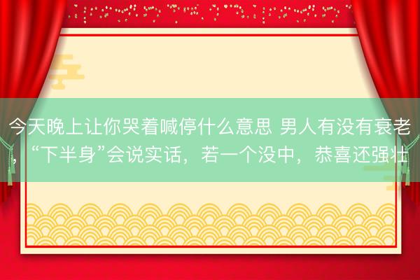 今天晚上让你哭着喊停什么意思 男人有没有衰老，“下半身”会说实话，若一个没中，恭喜还强壮