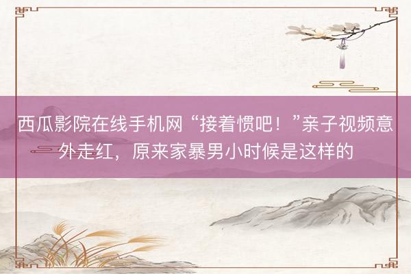 西瓜影院在线手机网 “接着惯吧！”亲子视频意外走红，原来家暴男小时候是这样的