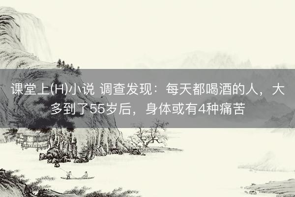 课堂上(H)小说 调查发现：每天都喝酒的人，大多到了55岁后，身体或有4种痛苦