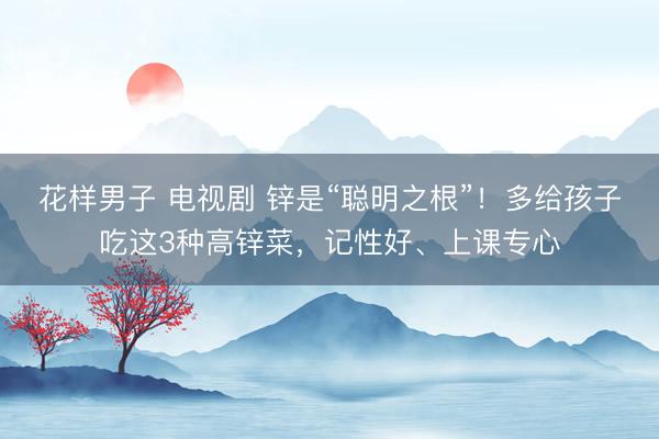 花样男子 电视剧 锌是“聪明之根”！多给孩子吃这3种高锌菜，记性好、上课专心