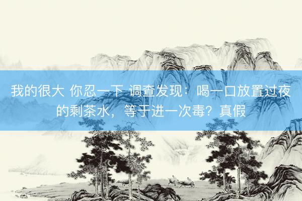 我的很大 你忍一下 调查发现：喝一口放置过夜的剩茶水，等于进一次毒？真假