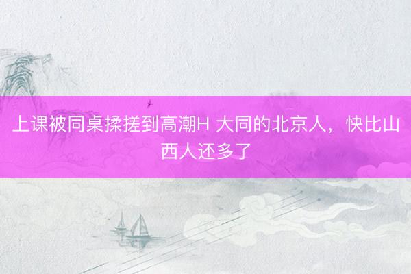 上课被同桌揉搓到高潮H 大同的北京人,快比山西人还多了