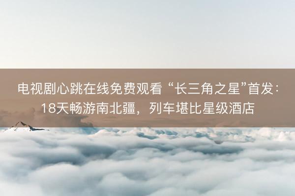 电视剧心跳在线免费观看 “长三角之星”首发：18天畅游南北疆，列车堪比星级酒店