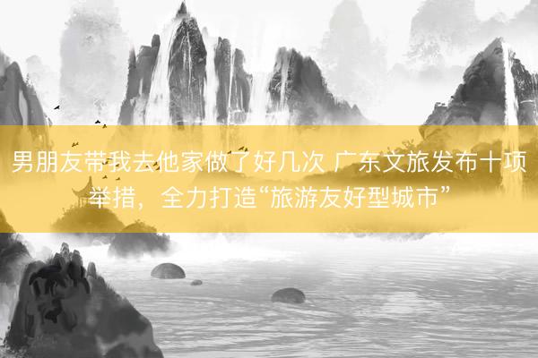 男朋友带我去他家做了好几次 广东文旅发布十项举措，全力打造“旅游友好型城市”