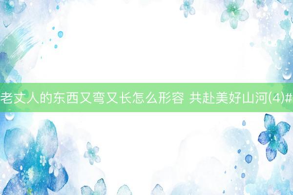 老丈人的东西又弯又长怎么形容 共赴美好山河(4)#