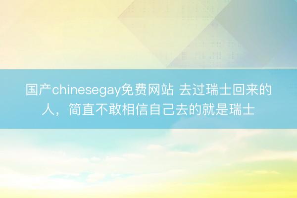 国产chinesegay免费网站 去过瑞士回来的人，简直不敢相信自己去的就是瑞士
