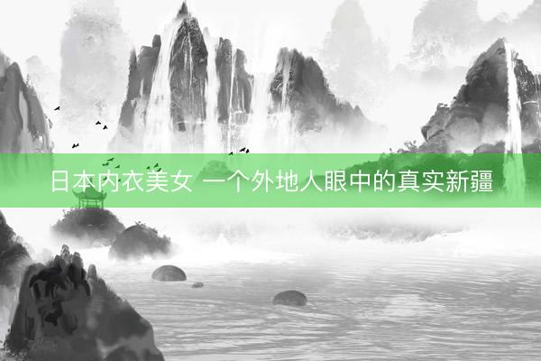 日本内衣美女 一个外地人眼中的真实新疆