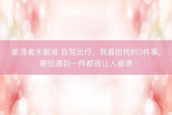 偷渡者未删减 自驾出行，我最担忧的3件事，哪怕遇到一件都很让人崩溃