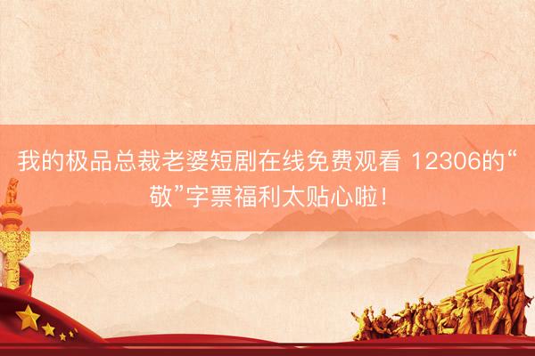 我的极品总裁老婆短剧在线免费观看 12306的“敬”字票福利太贴心啦！