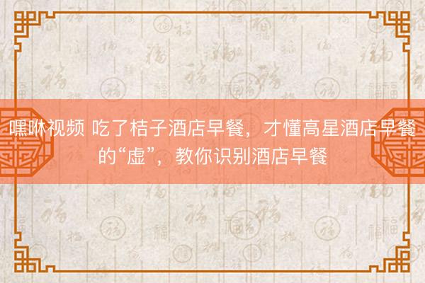 嘿咻视频 吃了桔子酒店早餐，才懂高星酒店早餐的“虚”，教你识别酒店早餐