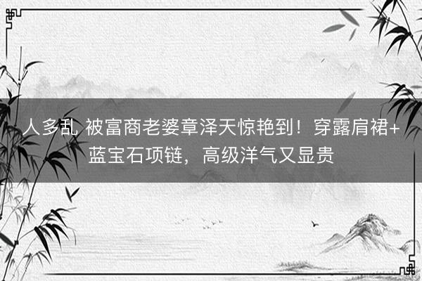 人多乱 被富商老婆章泽天惊艳到！穿露肩裙+蓝宝石项链，高级洋气又显贵