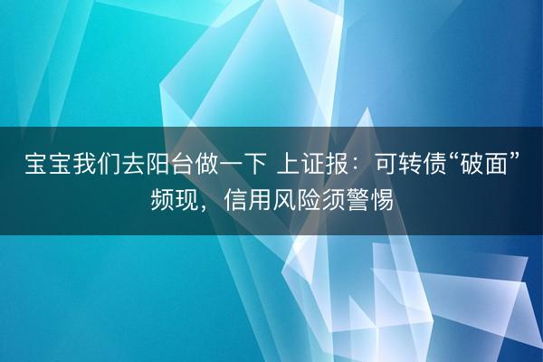 宝宝我们去阳台做一下 上证报：可转债“破面”频现，信用风险须警惕