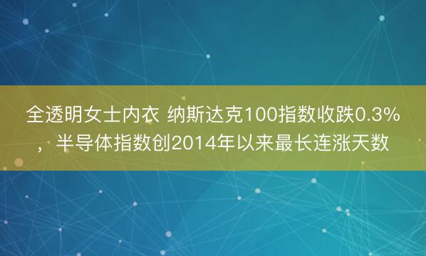 全透明女士内衣 纳斯达克100指数收跌0.3%，半导体指数创2014年以来最长连涨天数