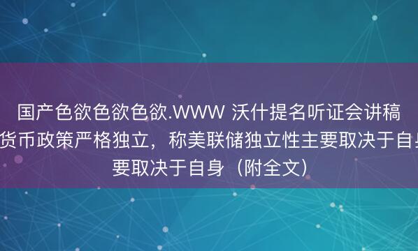 国产色欲色欲色欲.WWW 沃什提名听证会讲稿曝光,承诺货币政策严格独立,称美联储独立性主要取决于自身(附全文)