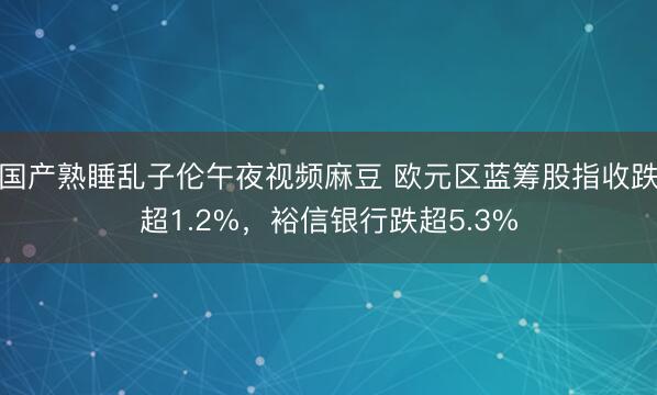 国产熟睡乱子伦午夜视频麻豆 欧元区蓝筹股指收跌超1.2%，裕信银行跌超5.3%