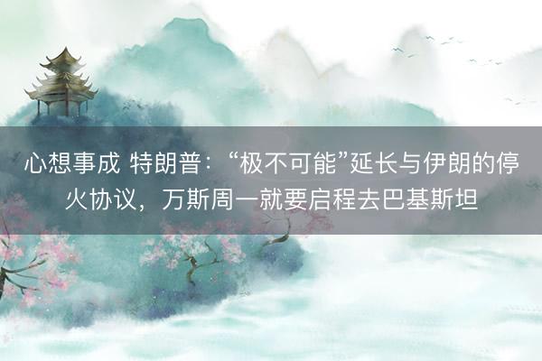 心想事成 特朗普：“极不可能”延长与伊朗的停火协议，万斯周一就要启程去巴基斯坦