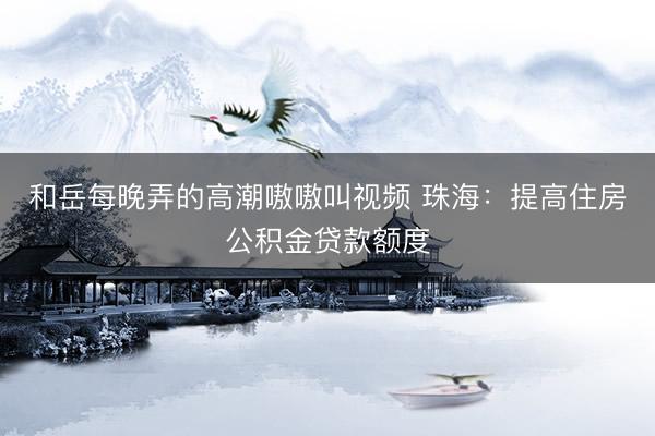 和岳每晚弄的高潮嗷嗷叫视频 珠海：提高住房公积金贷款额度