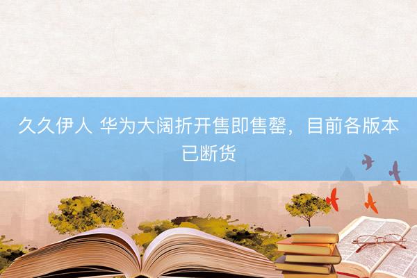 久久伊人 华为大阔折开售即售罄，目前各版本已断货
