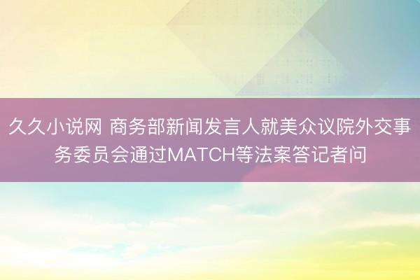 久久小说网 商务部新闻发言人就美众议院外交事务委员会通过MATCH等法案答记者问