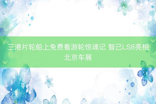 三港片轮船上免费看游轮惊魂记 智己LS8亮相北京车展