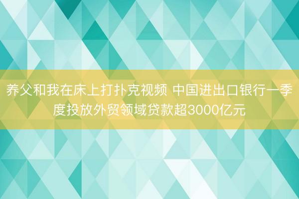 养父和我在床上打扑克视频 中国进出口银行一季度投放外贸领域贷款超3000亿元
